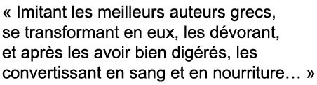 Quote: Imitant les meilleurs auteurs grecs, se tranformant en eux, les dévorant et après les avoir bien digérés, les convertissant en sang et en nourriture.